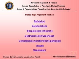 Università degli studi di Padova
Laurea Specialistica in Psicologia Clinico Dinamica
Corso di Psicopatologia Psicodinamica Generale dello Sviluppo
Daniela Garofalo, Jessica Lai, Valentina Fanelli PSICOPATOLOGIA BORDERLINE
Indice degli Argomenti Trattati
Definizioni
Caratteristiche
Etiopatologia e Ricerche
Costruzione dell’Esperienza
Comorbidità e Caratteristiche particolari
Conclusioni
Terapie
 