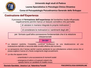 Università degli studi di Padova
Laurea Specialistica in Psicologia Clinico Dinamica
Corso di Psicopatologia Psicodinamica Generale dello Sviluppo
Daniela Garofalo, Jessica Lai, Valentina Fanelli PSICOPATOLOGIA BORDERLINE
Costruzione dell’Esperienza
Il processo di formazione dell’esperienza del borderline risulta influenzato
negativamente perché manca un tessuto connettivo che permette:
di valutare in maniera integrata le proprie motivazioni
di considerare le motivazioni e i sentimenti degli altri
per formare quell’altra connessione fondamentale che è la relazione
interpersonale
DA QUI
La sensazione che il tempo sembri svanire perdendo la sua articolazione unitaria senza che si
possa cogliere il senso di u fluido svolgimento degli accadimenti;
Le relazioni caotiche, l’instabilità, continue oscillazioni da una idealizzazione ad una
svalutazione dell’altro a seconda della tonalità affettiva del momento;
La vita che appare come:
- smembrata in una successione di momenti isolati
- emergenza di attimi e di episodi violenti che
spesso hanno un carattere di irrealtà vivace
 