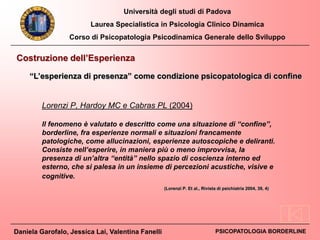 Università degli studi di Padova
Laurea Specialistica in Psicologia Clinico Dinamica
Corso di Psicopatologia Psicodinamica Generale dello Sviluppo
Daniela Garofalo, Jessica Lai, Valentina Fanelli PSICOPATOLOGIA BORDERLINE
Costruzione dell’Esperienza
Lorenzi P, Hardoy MC e Cabras PL (2004)
Il fenomeno è valutato e descritto come una situazione di “confine”,
borderline, fra esperienze normali e situazioni francamente
patologiche, come allucinazioni, esperienze autoscopiche e deliranti.
Consiste nell’esperire, in maniera più o meno improvvisa, la
presenza di un’altra “entità” nello spazio di coscienza interno ed
esterno, che si palesa in un insieme di percezioni acustiche, visive e
cognitive.
“L’esperienza di presenza” come condizione psicopatologica di confine
(Lorenzi P. Et al., Rivista di psichiatria 2004, 39, 4)
 