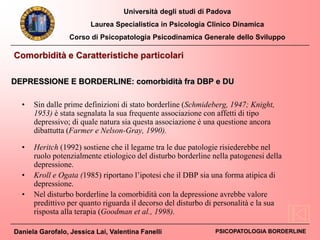 Università degli studi di Padova
Laurea Specialistica in Psicologia Clinico Dinamica
Corso di Psicopatologia Psicodinamica Generale dello Sviluppo
Daniela Garofalo, Jessica Lai, Valentina Fanelli PSICOPATOLOGIA BORDERLINE
• Sin dalle prime definizioni di stato borderline (Schmideberg, 1947; Knight,
1953) è stata segnalata la sua frequente associazione con affetti di tipo
depressivo; di quale natura sia questa associazione è una questione ancora
dibattutta (Farmer e Nelson-Gray, 1990).
• Heritch (1992) sostiene che il legame tra le due patologie risiederebbe nel
ruolo potenzialmente etiologico del disturbo borderline nella patogenesi della
depressione.
• Kroll e Ogata (1985) riportano l’ipotesi che il DBP sia una forma atipica di
depressione.
• Nel disturbo borderline la comorbidità con la depressione avrebbe valore
predittivo per quanto riguarda il decorso del disturbo di personalità e la sua
risposta alla terapia (Goodman et al., 1998).
Comorbidità e Caratteristiche particolari
DEPRESSIONE E BORDERLINE: comorbidità fra DBP e DU
 