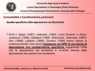 Università degli studi di Padova
Laurea Specialistica in Psicologia Clinico Dinamica
Corso di Psicopatologia Psicodinamica Generale dello Sviluppo
Daniela Garofalo, Jessica Lai, Valentina Fanelli PSICOPATOLOGIA BORDERLINE
Kroll e Ogata (1987); Liebowitz (1992); Lecic-Toraevic e Divac-
Jovanovic (1995); Gabbard (1995), Bracconier, Jeanneau (1997);
Hori (1998); Ladame (1998); Comtois (1999) hanno messo in
evidenza tramite i loro lavori l’esistenza nei DPB di una forma di
depressione con caratteristiche specifiche suggerendo l’idea
che la depressione nei borderline è un’entità diversa dalla
depressione dei pazienti non borderline.
Comorbidità e Caratteristiche particolari
Qualità specifiche della depressione nei Borderline
 