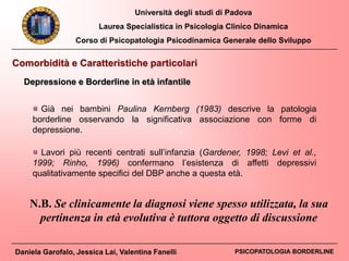 Università degli studi di Padova
Laurea Specialistica in Psicologia Clinico Dinamica
Corso di Psicopatologia Psicodinamica Generale dello Sviluppo
Daniela Garofalo, Jessica Lai, Valentina Fanelli PSICOPATOLOGIA BORDERLINE
Comorbidità e Caratteristiche particolari
Depressione e Borderline in età infantile
Lavori più recenti centrati sull’infanzia (Gardener, 1998; Levi et al.,
1999; Rinho, 1996) confermano l’esistenza di affetti depressivi
qualitativamente specifici del DBP anche a questa età.
Già nei bambini Paulina Kernberg (1983) descrive la patologia
borderline osservando la significativa associazione con forme di
depressione.
N.B. Se clinicamente la diagnosi viene spesso utilizzata, la sua
pertinenza in età evolutiva è tuttora oggetto di discussione
 