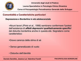 Università degli studi di Padova
Laurea Specialistica in Psicologia Clinico Dinamica
Corso di Psicopatologia Psicodinamica Generale dello Sviluppo
Daniela Garofalo, Jessica Lai, Valentina Fanelli PSICOPATOLOGIA BORDERLINE
•Alcuni lavori (Pinto et al., 1996) sembrano confermare l’ipotesi
dell’esistenza di affetti depressivi qualitativamente specifici
del disturbo borderline anche in questa età. Segnalano come
caratteristico:
•Grave carenza della stima di sé
• Senso generalizzato di vuoto
• Disturbo dell’identità
Comorbidità e Caratteristiche particolari
Depressione e Borderline in età adolescenziale
 
