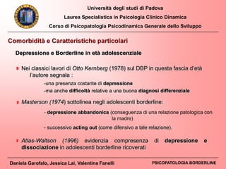 Università degli studi di Padova
Laurea Specialistica in Psicologia Clinico Dinamica
Corso di Psicopatologia Psicodinamica Generale dello Sviluppo
Daniela Garofalo, Jessica Lai, Valentina Fanelli PSICOPATOLOGIA BORDERLINE
Comorbidità e Caratteristiche particolari
Depressione e Borderline in età adolescenziale
Nei classici lavori di Otto Kernberg (1978) sul DBP in questa fascia d’età
l’autore segnala :
-una presenza costante di depressione
-ma anche difficoltà relative a una buona diagnosi differenziale
Atlas-Waltson (1996) evidenzia compresenza di depressione e
dissociazione in adolescenti borderline ricoverati
Masterson (1974) sottolinea negli adolescenti borderline:
- depressione abbandonica (conseguenza di una relazione patologica con
la madre)
- successivo acting out (come difensivo a tale relazione).
 