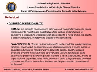 Università degli studi di Padova
Laurea Specialistica in Psicologia Clinico Dinamica
Corso di Psicopatologia Psicodinamica Generale dello Sviluppo
Daniela Garofalo, Jessica Lai, Valentina Fanelli PSICOPATOLOGIA BORDERLINE
Definizioni
DSM-IV: “un modello di esperienza interiore e di comportamento che devia
marcatamente rispetto alle aspettative della cultura dell’individuo, è
pervasivo e inflessibile, esordisce nell’adolescenza o nella prima età adulta,
è stabile nel tempo, e determina disagio o menomazione.”
FAVA VIZZIELLO: “forme di disadattamento della condotta, profondamente
radicate, riconoscibili generalmente sin dall’adolescenza o anche prima, e
persistenti durante la maggior parte della vita adulta, benché spesso
diventino evidenti nell’età media ed avanzata. Alcuni dei disturbi della
personalità possono esordire già nell’infanzia e nella fanciullezza, anche se
la plasticità di organizzazione nelle prime fasi dello sviluppo è tale che essi
possano modificarsi in maniera inattesa anche per semplici cambiamenti
ambientali.”
• DISTURBO DI PERSONALITA’
 