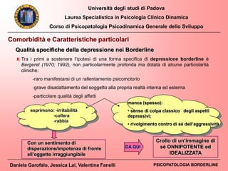 Università degli studi di Padova
Laurea Specialistica in Psicologia Clinico Dinamica
Corso di Psicopatologia Psicodinamica Generale dello Sviluppo
Daniela Garofalo, Jessica Lai, Valentina Fanelli PSICOPATOLOGIA BORDERLINE
Tra i primi a sostenere l’ipotesi di una forma specifica di depressione borderline è
Bergeret (1970; 1992), non particolarmente profonda ma dotata di alcune particolarità
cliniche:
-raro manifestarsi di un rallentamento psicomotorio
-grave disadattamento del soggetto alla propria realtà interna ed esterna
-particolare qualità degli affetti
esprimono: -irritabilità
-collera
-rabbia
Crollo di un’immagine di
sé ONNIPOTENTE ed
IDEALIZZATA
DA QUI
Con un sentimento di
disperazione/impotenza di fronte
all’oggetto irraggiungibile
manca (spesso):
• senso di colpa classico degli aspetti
depressivi;
• rivolgimento contro di sé dell’aggressività
Comorbidità e Caratteristiche particolari
Qualità specifiche della depressione nei Borderline
 