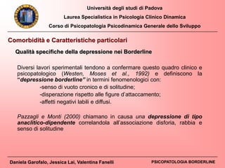 Università degli studi di Padova
Laurea Specialistica in Psicologia Clinico Dinamica
Corso di Psicopatologia Psicodinamica Generale dello Sviluppo
Daniela Garofalo, Jessica Lai, Valentina Fanelli PSICOPATOLOGIA BORDERLINE
Comorbidità e Caratteristiche particolari
Qualità specifiche della depressione nei Borderline
Diversi lavori sperimentali tendono a confermare questo quadro clinico e
psicopatologico (Westen, Moses et al., 1992) e definiscono la
“depressione borderline” in termini fenomenologici con:
-senso di vuoto cronico e di solitudine;
-disperazione rispetto alle figure d’attaccamento;
-affetti negativi labili e diffusi.
Pazzagli e Monti (2000) chiamano in causa una depressione di tipo
anaclitico-dipendente correlandola all’associazione disforia, rabbia e
senso di solitudine
 
