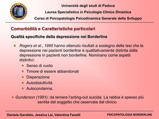 Università degli studi di Padova
Laurea Specialistica in Psicologia Clinico Dinamica
Corso di Psicopatologia Psicodinamica Generale dello Sviluppo
Daniela Garofalo, Jessica Lai, Valentina Fanelli PSICOPATOLOGIA BORDERLINE
Rogers et al., 1995 hanno ottenuto risultati a sostegno della tesi che la
depressione nei pazienti borderline è qualitativamente distinta dalla
depressione in pazienti non borderline. Nominano come aspetti
distintivi:
Senso di vuoto
Timore di essere abbandonati
Disperazione
Autodistuttività
Autocondanna.
Gunderson (1991): da temere l’acting-out suicida. La rabbia è spesso più
sentita dal soggetto che osservata dal clinico.
Comorbidità e Caratteristiche particolari
Qualità specifiche della depressione nei Borderline
 