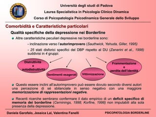 Università degli studi di Padova
Laurea Specialistica in Psicologia Clinico Dinamica
Corso di Psicopatologia Psicodinamica Generale dello Sviluppo
Daniela Garofalo, Jessica Lai, Valentina Fanelli PSICOPATOLOGIA BORDERLINE
Comorbidità e Caratteristiche particolari
Qualità specifiche della depressione nei Borderline
Altre caratteristiche peculiari depressive nei borderline sono:
- inclinazione verso l’autorimprovero (Sauthwick, Yehuda, Giller, 1995)
- 25 stati disforici specifici del DBP rispetto al DU (Zanarini et al., 1998)
suddivisi in 4 gruppi:
Questo essere inclini all’autorimprovero può essere dovuto secondo diversi autori
una percezione di sé sbilanciate in senso negativo con una maggiore
memorizzazione di rappresentazioni negative.
Recenti ricerche sembrano confermare il dato empirico di un deficit specifico di
memoria dei borderline (Cerninings, 1998; Korfine, 1998) non imputabili alla sola
presenza della depressione.
Sentimenti esagerati
Distruttività
e
autodistruttività
Frammentazione
e
perdita dell’identità
Vittimizzazione
 