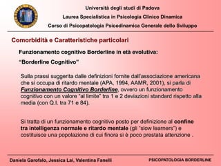 Università degli studi di Padova
Laurea Specialistica in Psicologia Clinico Dinamica
Corso di Psicopatologia Psicodinamica Generale dello Sviluppo
Daniela Garofalo, Jessica Lai, Valentina Fanelli PSICOPATOLOGIA BORDERLINE
Comorbidità e Caratteristiche particolari
Funzionamento cognitivo Borderline in età evolutiva:
“Borderline Cognitivo”
Sulla prassi suggerita dalle definizioni fornite dall’associazione americana
che si occupa di ritardo mentale (APA, 1994, AAMR, 2001), si parla di
Funzionamento Cognitivo Borderline, ovvero un funzionamento
cognitivo con un valore “al limite” tra 1 e 2 deviazioni standard rispetto alla
media (con Q.I. tra 71 e 84).
Si tratta di un funzionamento cognitivo posto per definizione al confine
tra intelligenza normale e ritardo mentale (gli “slow learners”) e
costituisce una popolazione di cui finora si è poco prestata attenzione .
 