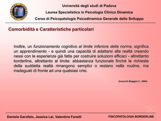 Università degli studi di Padova
Laurea Specialistica in Psicologia Clinico Dinamica
Corso di Psicopatologia Psicodinamica Generale dello Sviluppo
Daniela Garofalo, Jessica Lai, Valentina Fanelli PSICOPATOLOGIA BORDERLINE
Inoltre, un funzionamento cognitivo al limite inferiore della norma, significa
un apprendimento - e quindi una capacità di adattarsi alla realtà creando
nessi con le esperienze già fatte per costruire soluzioni efficaci - altrettanto
borderline, altrettanto al limite: abbastanza funzionale finchè le richieste
della suddetta realtà rimangono semplici o restano nella routine, ma
inadeguati di fronte ad una qualsiasi crisi.
Comorbidità e Caratteristiche particolari
(Ivancich Biaggini V., 2004)
 
