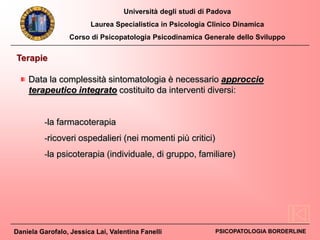 Università degli studi di Padova
Laurea Specialistica in Psicologia Clinico Dinamica
Corso di Psicopatologia Psicodinamica Generale dello Sviluppo
Daniela Garofalo, Jessica Lai, Valentina Fanelli PSICOPATOLOGIA BORDERLINE
Terapie
Data la complessità sintomatologia è necessario approccio
terapeutico integrato costituito da interventi diversi:
-la farmacoterapia
-ricoveri ospedalieri (nei momenti più critici)
-la psicoterapia (individuale, di gruppo, familiare)
 