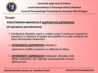Università degli studi di Padova
Laurea Specialistica in Psicologia Clinico Dinamica
Corso di Psicopatologia Psicodinamica Generale dello Sviluppo
Daniela Garofalo, Jessica Lai, Valentina Fanelli PSICOPATOLOGIA BORDERLINE
Terapie
PSICOTERAPIA INDIVIDUALE SUPPORTIVO-ESPRESSIVA
(di ispirazione psicodinamica)
INTERVENTO ESPRESSIVO finalizzato: all’analisi delle
difese svelamento del materiale dinamicamente rimosso
dall’inconscio.
INTERVENTO SUPPORTIVO orientato a:
reprimere il conflitto inconscio e a rafforzare le difese.
Oscillazione flessibile avanti e indietro lungo il continuum supportivo-
espressivo in relazione ai bisogni del paziente in un dato momento nel
corso del processo terapeutico.
 