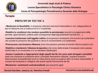 Università degli studi di Padova
Laurea Specialistica in Psicologia Clinico Dinamica
Corso di Psicopatologia Psicodinamica Generale dello Sviluppo
Daniela Garofalo, Jessica Lai, Valentina Fanelli PSICOPATOLOGIA BORDERLINE
PRINCIPI DI TECNICA
• Mantenere la flessibilità ( il terapeuta utilizzerà interventi interpretativi e non, adeguandosi al
tipo di relazione che si instaura fra lui e il paziente)
•Stabilire le condizioni che rendono possibile la psicoterapia (accordi sul pagamento delle
parcelle, appuntamenti, politica sulle conseguenze degli appuntamenti mancati ecc…)
•Lasciarsi trasformare nell’oggetto cattivo (il terapeuta è necessario che funzioni da contenitore
che accetta le proiezioni del paziente e cerca di comprenderle e di contenerle)
•Promuovere una funzione riflessiva (così che possano pensare al mondo interno proprio e lui)
•Stabilire e mantenere l’alleanza terapeutica (nel corso della terapia il terapeuta viene spesso
trasformato in un avversario o in un salvatore idealizzato)
•Aiutare il paziente a riappropriarsi degli aspetti del Sé che sono stati denegati e proiettati
(dato che scissione e proiezione sono i principali meccanismi utilizzati. I pazienti possono
disconoscere comportamenti avuti un mese prima come se qualcun altro ne fosse responsabile. Il
compito del terapeuta è collegare tutti questi aspetti frammentati del Sé.
•Monitorare i sentimenti controtransferali (per prevenire agiti)
Terapie
 