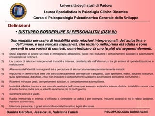 Università degli studi di Padova
Laurea Specialistica in Psicologia Clinico Dinamica
Corso di Psicopatologia Psicodinamica Generale dello Sviluppo
Daniela Garofalo, Jessica Lai, Valentina Fanelli PSICOPATOLOGIA BORDERLINE
Definizioni
Una modalità pervasiva di instabilità delle relazioni interpersonali, dell’autostima e
dell’umore, e una marcata impulsività, che iniziano nella prima età adulta e sono
presenti in una varietà di contesti, come indicano da uno (o più) dei seguenti elementi:
1) Sforzi disperati di evitare un reale o immaginario abbandono. Nota: non includere i comportamenti suicidari o automutilanti
considerati nel Criterio 5.
2) Un quadro di relazioni interpersonali instabili e intense, caratterizzate dall’alternanza tra gli estremi di iperidealizzazione e
svalutazione.
3) Alternanza dell’identità: immagine di sé e percezione di sé marcatamente e persistentemente instabili.
4) Impulsività in almeno due aree che sono potenzialmente dannose per il soggetto, quali spendere, sesso, abuso di sostanze,
guida spericolata, abbuffate. Nota: non includere i comportamenti suicidari o automutilanti considerati nel Criterio 5.
5) Ricorrenti minacce, gesti, comportamenti suicidari, o comportamento automutilante.
6) Instabilità affettiva dovuta a una marcata reattività dell’umore (per esempio, episodica intensa disforia, irritabilità o ansia, che
di solito durano poche ore, e soltanto raramente più di pochi giorni).
7) Sentimenti cronici di vuoto.
8) Rabbia immotivata e intensa o difficoltà a controllare la rabbia ( per esempio, frequenti accessi di ira o rabbia costante,
ricorrenti scontri fisici).
9) Ideazione paranoide, o gravi sintomi dissociativi transitori, legati allo stress.
• DISTURBO BORDERLINE DI PERSONALITA’ (DSM IV)
 