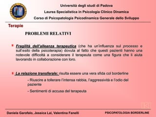 Università degli studi di Padova
Laurea Specialistica in Psicologia Clinico Dinamica
Corso di Psicopatologia Psicodinamica Generale dello Sviluppo
Daniela Garofalo, Jessica Lai, Valentina Fanelli PSICOPATOLOGIA BORDERLINE
Terapie
Fragilità dell’alleanza terapeutica (che ha un’influenza sul processo e
sull’esito della psicoterapia) dovuta al fatto che questi pazienti hanno una
notevole difficoltà a considerare il terapeuta come una figura che li aiuta
lavorando in collaborazione con loro.
La relazione transferale: risulta essere una vera sfida col borderline
- Riuscire a tollerare l’intensa rabbia, l’aggressività e l’odio del
paziente
- Sentimenti di accusa del terapeuta
PROBLEMI RELATIVI
 