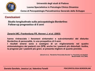 Università degli studi di Padova
Laurea Specialistica in Psicologia Clinico Dinamica
Corso di Psicopatologia Psicodinamica Generale dello Sviluppo
Daniela Garofalo, Jessica Lai, Valentina Fanelli PSICOPATOLOGIA BORDERLINE
Conclusioni
Studio longitudinale sulla psicopatologia Borderline:
Follow-up prognostico di 6 anni
Zanarini MC, Frankenburg FR, Hennen J, et al. (2003),
hanno rintracciato i fenomeni sintomatici e sub-sintomatici del disturbo
Borderline di personalità, in una prospettiva di 6 anni.
I risultati emersi sono a sostegno di un miglioramento nel quadro
sintomatologico dei pazienti con DPB, anche tra i pazienti più disturbati. Inoltre,
la prognosi per i pazienti più gravi, si presenta migliore di quanto previsto.
(Zanarini et al., “Borderline Personality Disorder” in: Psychiatry and Applied
Mental Health, 6-30, 2004)
 