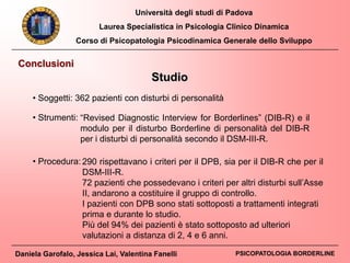 Università degli studi di Padova
Laurea Specialistica in Psicologia Clinico Dinamica
Corso di Psicopatologia Psicodinamica Generale dello Sviluppo
Daniela Garofalo, Jessica Lai, Valentina Fanelli PSICOPATOLOGIA BORDERLINE
Conclusioni
Studio
• Soggetti: 362 pazienti con disturbi di personalità
• Strumenti: “Revised Diagnostic Interview for Borderlines” (DIB-R) e il
modulo per il disturbo Borderline di personalità del DIB-R
per i disturbi di personalità secondo il DSM-III-R.
290 rispettavano i criteri per il DPB, sia per il DIB-R che per il
DSM-III-R.
72 pazienti che possedevano i criteri per altri disturbi sull’Asse
II, andarono a costituire il gruppo di controllo.
I pazienti con DPB sono stati sottoposti a trattamenti integrati
prima e durante lo studio.
Più del 94% dei pazienti è stato sottoposto ad ulteriori
valutazioni a distanza di 2, 4 e 6 anni.
• Procedura:
 