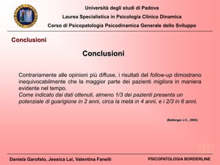 Università degli studi di Padova
Laurea Specialistica in Psicologia Clinico Dinamica
Corso di Psicopatologia Psicodinamica Generale dello Sviluppo
Daniela Garofalo, Jessica Lai, Valentina Fanelli PSICOPATOLOGIA BORDERLINE
Conclusioni
Conclusioni
Contrariamente alle opinioni più diffuse, i risultati del follow-up dimostrano
inequivocabilmente che la maggior parte dei pazienti migliora in maniera
evidente nel tempo.
Come indicato dai dati ottenuti, almeno 1/3 dei pazienti presenta un
potenziale di guarigione in 2 anni, circa la metà in 4 anni, e i 2/3 in 6 anni.
(Ballenger J.C., 2003)
 