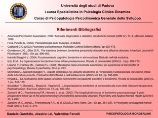 Università degli studi di Padova
Laurea Specialistica in Psicologia Clinico Dinamica
Corso di Psicopatologia Psicodinamica Generale dello Sviluppo
Daniela Garofalo, Jessica Lai, Valentina Fanelli PSICOPATOLOGIA BORDERLINE
Riferimenti Bibliografici
• American Psychiatric Association (1994) Manuale diagnostico e statistico dei disturbi mentali (DSM IV). Tr. It. Masson, Milano
1996.
• Fava Viziello G. (2003) Psicopatologia dello Sviluppo, Il Mulino.
• Gabbard G.O.(2002) Psichiatria psicodinamica, Raffaello Cortina Editore,Milano, pp.429-476.
• Gunderson J.G., Elliot G.R., The interface between borderline personality disorder and affective disorder, American Journal of
Psychiatry (1985), 138, pp. 896-903.
• Ivanich Biaggini V. (2004) Funzionamento cognitivo borderline in età evolutiva, Disturbi nell’età evolutiva.
• Izzo E.M., Le organizzazioni borderline come difese predepressive, Rivista di psicoanalisi (2004) L, 3,pp. 689-713.
• Lorenzi P., Hardoy Mc., Cabras P.L. (2004) Rassegna: false proximate awareness: an experience at the border of
psychopatology, Rivista di psichiatria, 39,4, p. 223.
• Monniello G.,Ivancich Biaggini V., Aspetti depressivi nel Disturbo Borderline di Personalità in adolescenza. Revisione critica
della letteratura recente, Psichiatria dell’infanzia e dell’adolescenza (2002) vol. 69, pp. 595-608.
• Rinaldi L., La costruzione dello spazio analitico nell’incontro col paziente psicotico e borderline, Rivista di psicoanalisi (2004) L,
1, pp. 149-168.
• Scudellari P., Bonatti L., Mosca A., Vagnoni S., L’organizzazione borderline di personalità alla luce della relazione terapeutica,
Psichiatria Gen. Età Evol.,(2004) vol. 41, pp. 463-474.
• Zanarini M.C., Frankenburg F.R.,Hennen J., et al. (2003) The longitudinal course of borderline psychopatology: 6 year
prospective follow up of the phenomenology of borderline personality disorder, Psychiatry and Applied Mental Health (2004) 6-
30, p.280.
• Zanarini M. C.,Yong L., Frankenburg F.R., et al. (2002),J.Nerv. Ment. Dis 190, pp. 381-387, in Psychiatry and applied mental
healt (2004), 6-29, p. 279.
 