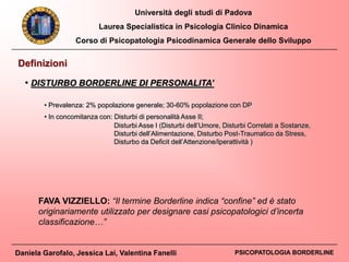 Università degli studi di Padova
Laurea Specialistica in Psicologia Clinico Dinamica
Corso di Psicopatologia Psicodinamica Generale dello Sviluppo
Daniela Garofalo, Jessica Lai, Valentina Fanelli PSICOPATOLOGIA BORDERLINE
Definizioni
• DISTURBO BORDERLINE DI PERSONALITA’
• Prevalenza: 2% popolazione generale; 30-60% popolazione con DP
• In concomitanza con: Disturbi di personalità Asse II;
Disturbi Asse I (Disturbi dell’Umore, Disturbi Correlati a Sostanze,
Disturbi dell’Alimentazione, Disturbo Post-Traumatico da Stress,
Disturbo da Deficit dell’Attenzione/Iperattività )
FAVA VIZZIELLO: “Il termine Borderline indica “confine” ed è stato
originariamente utilizzato per designare casi psicopatologici d’incerta
classificazione…”
 