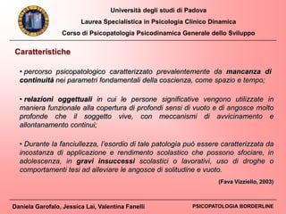 Università degli studi di Padova
Laurea Specialistica in Psicologia Clinico Dinamica
Corso di Psicopatologia Psicodinamica Generale dello Sviluppo
Daniela Garofalo, Jessica Lai, Valentina Fanelli PSICOPATOLOGIA BORDERLINE
Caratteristiche
• percorso psicopatologico caratterizzato prevalentemente da mancanza di
continuità nei parametri fondamentali della coscienza, come spazio e tempo;
(Fava Vizziello, 2003)
• relazioni oggettuali in cui le persone significative vengono utilizzate in
maniera funzionale alla copertura di profondi sensi di vuoto e di angosce molto
profonde che il soggetto vive, con meccanismi di avvicinamento e
allontanamento continui;
• Durante la fanciullezza, l’esordio di tale patologia può essere caratterizzata da
incostanza di applicazione e rendimento scolastico che possono sfociare, in
adolescenza, in gravi insuccessi scolastici o lavorativi, uso di droghe o
comportamenti tesi ad alleviare le angosce di solitudine e vuoto.
 
