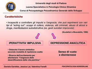 Università degli studi di Padova
Laurea Specialistica in Psicologia Clinico Dinamica
Corso di Psicopatologia Psicodinamica Generale dello Sviluppo
Daniela Garofalo, Jessica Lai, Valentina Fanelli PSICOPATOLOGIA BORDERLINE
Caratteristiche
• incapacità a controllare gli impulsi e l’angoscia, che può esprimersi con vari
tipi di “acting out”: scoppi di collera, violenza, atti criminali, abuso di alcool e
droga, manifestazioni autodistruttive (es. gesti suicidari improvvisi);
(Scudellari e Muscatello, 1996)
IPERATTIVITA’ IMPULSIVA DEPRESSIONE ANACLITICA
Senso di vuoto
e disinteresse
• Ostacola il lavoro simbolico
secondo modalità di ripetizione coatta
• Ricerca dell’eccitamento per
allontanare “l’angoscia della
desertificazione della vita psichica”
 
