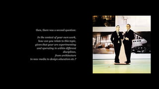 then, there was a second question:
In the context of your own work,
how can you relate to this topic,
given that your are experimenting
and operating in within different
disciplines,
from architecture
to new media to design education etc.?
 