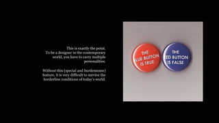 This is exactly the point.
To be a designer in the contemporary
world, you have to carry multiple
personalities.
Without this (special and burdensome)
feature, it is very difficult to survive the
borderline conditions of todays world.
 