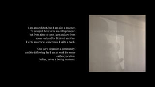 I am an architect, but I am also a teacher.
To design I have to be an entrepreneur,
but from time to time I get a salary from
some real and/or fictional entities.
I write an article, sometimes I write a book.
One day I organize a community,
and the following day I am at work for some
evil corporation.
Indeed, never a boring moment.
 