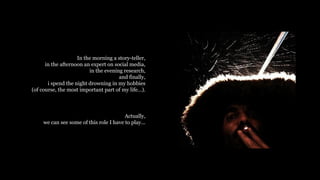 In the morning a story-teller,
in the afternoon an expert on social media,
in the evening research,
and finally,
i spend the night drowning in my hobbies
(of course, the most important part of my life).
Actually,
we can see some of this role I have to play...
 