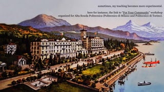 sometimes, my teaching becomes more experimental.
here for instance, the link to For Your Community workshop
organized for Alta Scuola Politecnica (Politecnico di Milano and Politecnico di Torino).
 