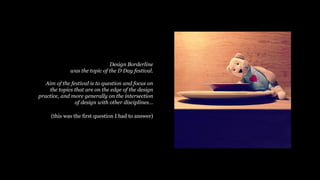 Design Borderline
was the topic of the D Day festival.
Aim of the festival is to question and focus on
the topics that are on the edge of the design
practice, and more generally on the intersection
of design with other disciplines
(this was the first question I had to answer)
 
