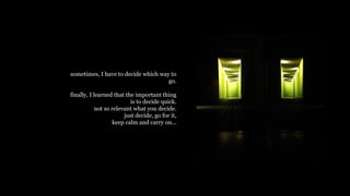 sometimes, I have to decide which way to
go.
finally, I learned that the important thing
is to decide quick.
not so relevant what you decide.
just decide, go for it,
keep calm and carry on...
 