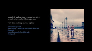 basically, it is a love story, a very sad love story.
as much as he tries, he will never get her
every time, one image and one caption:
in trieste they went,
here, finally, i could kiss him (this is what she
thought).
but unfortunately, he didnt ask.
#poignant
 