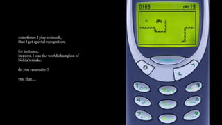 sometimes I play so much,
that I get special recognition.
for instance,
in 2001, I was the world champion of
Nokias snake.
do you remember?
yes, that.
 
