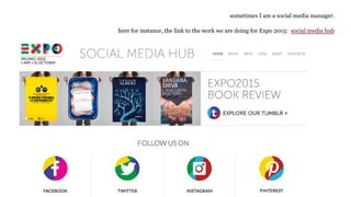 sometimes I am a social media manager.
here for instance, the link to the work we are doing for Expo 2015: social media hub
 