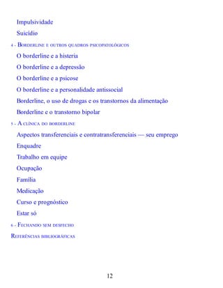 Impulsividade
Suicídio
4 - BORDERLINE E OUTROS QUADROS PSICOPATOLÓGICOS
O borderline e a histeria
O borderline e a depressão
O borderline e a psicose
O borderline e a personalidade antissocial
Borderline, o uso de drogas e os transtornos da alimentação
Borderline e o transtorno bipolar
5 - A CLÍNICA DO BORDERLINE
Aspectos transferenciais e contratransferenciais — seu emprego
Enquadre
Trabalho em equipe
Ocupação
Família
Medicação
Curso e prognóstico
Estar só
6 - FECHANDO SEM DESFECHO
REFERÊNCIAS BIBLIOGRÁFICAS
12
 