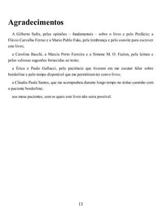 Agradecimentos
A Gilberto Safra, pelas opiniões – fundamentais – sobre o livro e pelo Prefácio; a
Flávio Carvalho Ferraz e a Mario Pablo Fuks, pela lembrança e pelo convite para escrever
este livro;
a Carolina Bacchi, a Marcia Porto Ferreira e a Simone M. O. Fazion, pela leitura e
pelas valiosas sugestões fornecidas ao texto;
a Érica e Paulo Gallucci, pela paciência que tiveram em me escutar falar sobre
borderline e pelo tempo disponível que me permitiram ter com o livro;
a Cláudia Paula Santos, que me acompanhou durante longo tempo no árduo caminho com
o paciente borderline;
aos meus pacientes, sem os quais este livro não seria possível.
13
 