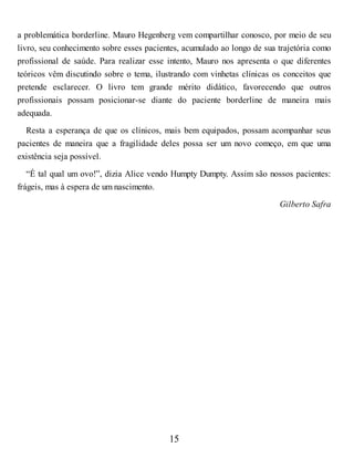 a problemática borderline. Mauro Hegenberg vem compartilhar conosco, por meio de seu
livro, seu conhecimento sobre esses pacientes, acumulado ao longo de sua trajetória como
profissional de saúde. Para realizar esse intento, Mauro nos apresenta o que diferentes
teóricos vêm discutindo sobre o tema, ilustrando com vinhetas clínicas os conceitos que
pretende esclarecer. O livro tem grande mérito didático, favorecendo que outros
profissionais possam posicionar-se diante do paciente borderline de maneira mais
adequada.
Resta a esperança de que os clínicos, mais bem equipados, possam acompanhar seus
pacientes de maneira que a fragilidade deles possa ser um novo começo, em que uma
existência seja possível.
“É tal qual um ovo!”, dizia Alice vendo Humpty Dumpty. Assim são nossos pacientes:
frágeis, mas à espera de um nascimento.
Gilberto Safra
15
 