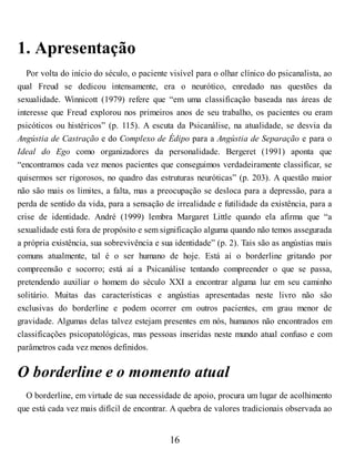 1. Apresentação
Por volta do início do século, o paciente visível para o olhar clínico do psicanalista, ao
qual Freud se dedicou intensamente, era o neurótico, enredado nas questões da
sexualidade. Winnicott (1979) refere que “em uma classificação baseada nas áreas de
interesse que Freud explorou nos primeiros anos de seu trabalho, os pacientes ou eram
psicóticos ou histéricos” (p. 115). A escuta da Psicanálise, na atualidade, se desvia da
Angústia de Castração e do Complexo de Édipo para a Angústia de Separação e para o
Ideal do Ego como organizadores da personalidade. Bergeret (1991) aponta que
“encontramos cada vez menos pacientes que conseguimos verdadeiramente classificar, se
quisermos ser rigorosos, no quadro das estruturas neuróticas” (p. 203). A questão maior
não são mais os limites, a falta, mas a preocupação se desloca para a depressão, para a
perda de sentido da vida, para a sensação de irrealidade e futilidade da existência, para a
crise de identidade. André (1999) lembra Margaret Little quando ela afirma que “a
sexualidade está fora de propósito e sem significação alguma quando não temos assegurada
a própria existência, sua sobrevivência e sua identidade” (p. 2). Tais são as angústias mais
comuns atualmente, tal é o ser humano de hoje. Está aí o borderline gritando por
compreensão e socorro; está aí a Psicanálise tentando compreender o que se passa,
pretendendo auxiliar o homem do século XXI a encontrar alguma luz em seu caminho
solitário. Muitas das características e angústias apresentadas neste livro não são
exclusivas do borderline e podem ocorrer em outros pacientes, em grau menor de
gravidade. Algumas delas talvez estejam presentes em nós, humanos não encontrados em
classificações psicopatológicas, mas pessoas inseridas neste mundo atual confuso e com
parâmetros cada vez menos definidos.
O borderline e o momento atual
O borderline, em virtude de sua necessidade de apoio, procura um lugar de acolhimento
que está cada vez mais difícil de encontrar. A quebra de valores tradicionais observada ao
16
 