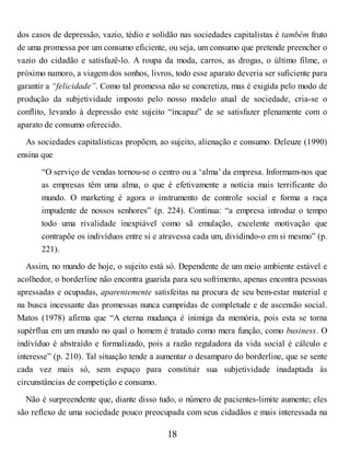 dos casos de depressão, vazio, tédio e solidão nas sociedades capitalistas é também fruto
de uma promessa por um consumo eficiente, ou seja, um consumo que pretende preencher o
vazio do cidadão e satisfazê-lo. A roupa da moda, carros, as drogas, o último filme, o
próximo namoro, a viagem dos sonhos, livros, todo esse aparato deveria ser suficiente para
garantir a “felicidade”. Como tal promessa não se concretiza, mas é exigida pelo modo de
produção da subjetividade imposto pelo nosso modelo atual de sociedade, cria-se o
conflito, levando à depressão este sujeito “incapaz” de se satisfazer plenamente com o
aparato de consumo oferecido.
As sociedades capitalísticas propõem, ao sujeito, alienação e consumo. Deleuze (1990)
ensina que
“O serviço de vendas tornou-se o centro ou a ‘alma’ da empresa. Informam-nos que
as empresas têm uma alma, o que é efetivamente a notícia mais terrificante do
mundo. O marketing é agora o instrumento de controle social e forma a raça
impudente de nossos senhores” (p. 224). Continua: “a empresa introduz o tempo
todo uma rivalidade inexpiável como sã emulação, excelente motivação que
contrapõe os indivíduos entre si e atravessa cada um, dividindo-o em si mesmo” (p.
221).
Assim, no mundo de hoje, o sujeito está só. Dependente de um meio ambiente estável e
acolhedor, o borderline não encontra guarida para seu sofrimento, apenas encontra pessoas
apressadas e ocupadas, aparentemente satisfeitas na procura de seu bem-estar material e
na busca incessante das promessas nunca cumpridas de completude e de ascensão social.
Matos (1978) afirma que “A eterna mudança é inimiga da memória, pois esta se torna
supérflua em um mundo no qual o homem é tratado como mera função, como business. O
indivíduo é abstraído e formalizado, pois a razão reguladora da vida social é cálculo e
interesse” (p. 210). Tal situação tende a aumentar o desamparo do borderline, que se sente
cada vez mais só, sem espaço para constituir sua subjetividade inadaptada às
circunstâncias de competição e consumo.
Não é surpreendente que, diante disso tudo, o número de pacientes-limite aumente; eles
são reflexo de uma sociedade pouco preocupada com seus cidadãos e mais interessada na
18
 