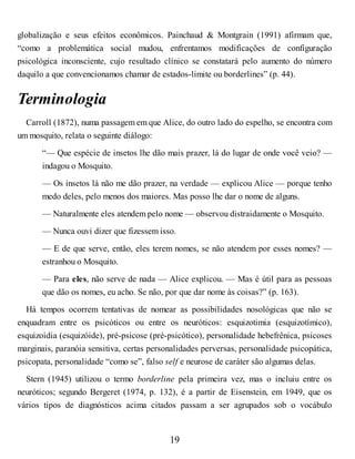 globalização e seus efeitos econômicos. Painchaud & Montgrain (1991) afirmam que,
“como a problemática social mudou, enfrentamos modificações de configuração
psicológica inconsciente, cujo resultado clínico se constatará pelo aumento do número
daquilo a que convencionamos chamar de estados-limite ou borderlines” (p. 44).
Terminologia
Carroll (1872), numa passagem em que Alice, do outro lado do espelho, se encontra com
um mosquito, relata o seguinte diálogo:
“— Que espécie de insetos lhe dão mais prazer, lá do lugar de onde você veio? —
indagou o Mosquito.
— Os insetos lá não me dão prazer, na verdade — explicou Alice — porque tenho
medo deles, pelo menos dos maiores. Mas posso lhe dar o nome de alguns.
— Naturalmente eles atendem pelo nome — observou distraidamente o Mosquito.
— Nunca ouvi dizer que fizessem isso.
— E de que serve, então, eles terem nomes, se não atendem por esses nomes? —
estranhou o Mosquito.
— Para eles, não serve de nada — Alice explicou. — Mas é útil para as pessoas
que dão os nomes, eu acho. Se não, por que dar nome às coisas?” (p. 163).
Há tempos ocorrem tentativas de nomear as possibilidades nosológicas que não se
enquadram entre os psicóticos ou entre os neuróticos: esquizotimia (esquizotímico),
esquizoidia (esquizóide), pré-psicose (pré-psicótico), personalidade hebefrênica, psicoses
marginais, paranóia sensitiva, certas personalidades perversas, personalidade psicopática,
psicopata, personalidade “como se”, falso self e neurose de caráter são algumas delas.
Stern (1945) utilizou o termo borderline pela primeira vez, mas o incluiu entre os
neuróticos; segundo Bergeret (1974, p. 132), é a partir de Eisenstein, em 1949, que os
vários tipos de diagnósticos acima citados passam a ser agrupados sob o vocábulo
19
 