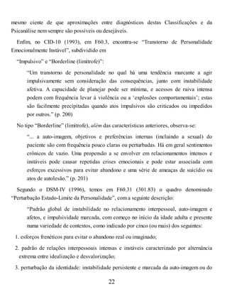 mesmo ciente de que aproximações entre diagnósticos destas Classificações e da
Psicanálise nem sempre são possíveis ou desejáveis.
Enfim, no CID-10 (1993), em F60.3, encontra-se “Transtorno de Personalidade
Emocionalmente Instável”, subdividido em
“Impulsivo” e “Borderline (limítrofe)”:
“Um transtorno de personalidade no qual há uma tendência marcante a agir
impulsivamente sem consideração das consequências, junto com instabilidade
afetiva. A capacidade de planejar pode ser mínima, e acessos de raiva intensa
podem com frequência levar à violência ou a ‘explosões comportamentais’; estas
são facilmente precipitadas quando atos impulsivos são criticados ou impedidos
por outros.” (p. 200)
No tipo “Borderline” (limítrofe), além das características anteriores, observa-se:
“... a auto-imagem, objetivos e preferências internas (incluindo a sexual) do
paciente são com frequência pouco claras ou perturbadas. Há em geral sentimentos
crônicos de vazio. Uma propensão a se envolver em relacionamentos intensos e
instáveis pode causar repetidas crises emocionais e pode estar associada com
esforços excessivos para evitar abandono e uma série de ameaças de suicídio ou
atos de autolesão.” (p. 201)
Segundo o DSM-IV (1996), temos em F60.31 (301.83) o quadro denominado
“Perturbação Estado-Limite da Personalidade”, com a seguinte descrição:
“Padrão global de instabilidade no relacionamento interpessoal, auto-imagem e
afetos, e impulsividade marcada, com começo no início da idade adulta e presente
numa variedade de contextos, como indicado por cinco (ou mais) dos seguintes:
1. esforços frenéticos para evitar o abandono real ou imaginado;
2. padrão de relações interpessoais intensas e instáveis caracterizado por alternância
extrema entre idealização e desvalorização;
3. perturbação da identidade: instabilidade persistente e marcada da auto-imagem ou do
22
 