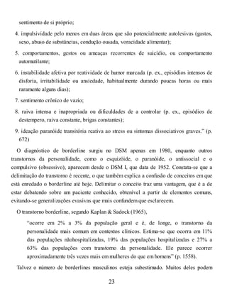 sentimento de si próprio;
4. impulsividade pelo menos em duas áreas que são potencialmente autolesivas (gastos,
sexo, abuso de substâncias, condução ousada, voracidade alimentar);
5. comportamentos, gestos ou ameaças recorrentes de suicídio, ou comportamento
automutilante;
6. instabilidade afetiva por reatividade de humor marcada (p. ex., episódios intensos de
disforia, irritabilidade ou ansiedade, habitualmente durando poucas horas ou mais
raramente alguns dias);
7. sentimento crônico de vazio;
8. raiva intensa e inapropriada ou dificuldades de a controlar (p. ex., episódios de
destempero, raiva constante, brigas constantes);
9. ideação paranóide transitória reativa ao stress ou sintomas dissociativos graves.” (p.
672)
O diagnóstico de borderline surgiu no DSM apenas em 1980, enquanto outros
transtornos da personalidade, como o esquizóide, o paranóide, o antissocial e o
compulsivo (obsessivo), aparecem desde o DSM I, que data de 1952. Constata-se que a
delimitação do transtorno é recente, o que também explica a confusão de conceitos em que
está enredado o borderline até hoje. Delimitar o conceito traz uma vantagem, que é a de
estar debatendo sobre um paciente conhecido, obtenível a partir de elementos comuns,
evitando-se generalizações evasivas que mais confundem que esclarecem.
O transtorno borderline, segundo Kaplan & Sadock (1965),
“ocorre em 2% a 3% da população geral e é, de longe, o transtorno da
personalidade mais comum em contextos clínicos. Estima-se que ocorra em 11%
das populações nãohospitalizadas, 19% das populações hospitalizadas e 27% a
63% das populações com transtorno da personalidade. Ele parece ocorrer
aproximadamente três vezes mais em mulheres do que em homens” (p. 1558).
Talvez o número de borderlines masculinos esteja subestimado. Muitos deles podem
23
 