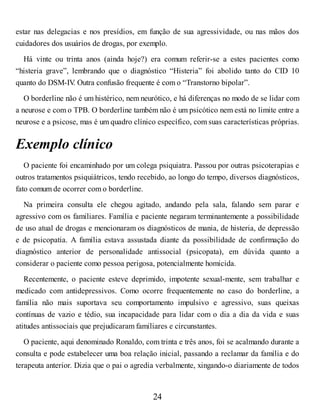 estar nas delegacias e nos presídios, em função de sua agressividade, ou nas mãos dos
cuidadores dos usuários de drogas, por exemplo.
Há vinte ou trinta anos (ainda hoje?) era comum referir-se a estes pacientes como
“histeria grave”, lembrando que o diagnóstico “Histeria” foi abolido tanto do CID 10
quanto do DSM-IV
. Outra confusão frequente é com o “Transtorno bipolar”.
O borderline não é um histérico, nem neurótico, e há diferenças no modo de se lidar com
a neurose e com o TPB. O borderline também não é um psicótico nem está no limite entre a
neurose e a psicose, mas é um quadro clínico específico, com suas características próprias.
Exemplo clínico
O paciente foi encaminhado por um colega psiquiatra. Passou por outras psicoterapias e
outros tratamentos psiquiátricos, tendo recebido, ao longo do tempo, diversos diagnósticos,
fato comum de ocorrer com o borderline.
Na primeira consulta ele chegou agitado, andando pela sala, falando sem parar e
agressivo com os familiares. Família e paciente negaram terminantemente a possibilidade
de uso atual de drogas e mencionaram os diagnósticos de mania, de histeria, de depressão
e de psicopatia. A família estava assustada diante da possibilidade de confirmação do
diagnóstico anterior de personalidade antissocial (psicopata), em dúvida quanto a
considerar o paciente como pessoa perigosa, potencialmente homicida.
Recentemente, o paciente esteve deprimido, impotente sexual-mente, sem trabalhar e
medicado com antidepressivos. Como ocorre frequentemente no caso do borderline, a
família não mais suportava seu comportamento impulsivo e agressivo, suas queixas
contínuas de vazio e tédio, sua incapacidade para lidar com o dia a dia da vida e suas
atitudes antissociais que prejudicaram familiares e circunstantes.
O paciente, aqui denominado Ronaldo, com trinta e três anos, foi se acalmando durante a
consulta e pode estabelecer uma boa relação inicial, passando a reclamar da família e do
terapeuta anterior. Dizia que o pai o agredia verbalmente, xingando-o diariamente de todos
24
 