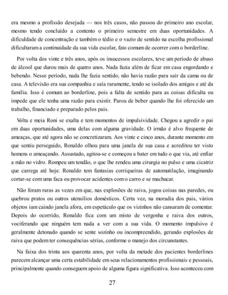 era mesmo a profissão desejada — nos três casos, não passou do primeiro ano escolar,
mesmo tendo concluído a contento o primeiro semestre em duas oportunidades. A
dificuldade de concentração e também o tédio e o vazio de sentido na escolha profissional
dificultaram a continuidade da sua vida escolar, fato comum de ocorrer com o borderline.
Por volta dos vinte e três anos, após os insucessos escolares, teve um período de abuso
de álcool que durou mais de quatro anos. Nada fazia além de ficar em casa engordando e
bebendo. Nesse período, nada lhe fazia sentido, não havia razão para sair da cama ou de
casa. A televisão era sua companhia e saía raramente, tendo se isolado dos amigos e até da
família. Isso é comum ao borderline, pois a falta de sentido para as coisas dificulta ou
impede que ele tenha uma razão para existir. Parou de beber quando lhe foi oferecido um
trabalho, financiado e preparado pelos pais.
V
olta e meia Roni se exalta e tem momentos de impulsividade. Chegou a agredir o pai
em duas oportunidades, uma delas com alguma gravidade. O irmão é alvo frequente de
ameaças, que até agora não se concretizaram. Aos vinte e cinco anos, durante momento em
que sentiu perseguido, Ronaldo olhou para uma janela de sua casa e acreditou ter visto
homens o ameaçando. Assustado, agitou-se e começou a bater em tudo o que via, até enfiar
a mão no vidro. Rompeu um tendão, o que lhe rendeu uma cirurgia no pulso e uma cicatriz
que carrega até hoje. Ronaldo tem fantasias corriqueiras de automutilação, imaginando
cortar-se com uma faca ou provocar acidentes com o carro e se machucar.
Não foram raras as vezes em que, nas explosões de raiva, jogou coisas nas paredes, ou
quebrou pratos ou outros utensílios domésticos. Certa vez, na moradia dos pais, vários
objetos iam caindo janela afora, em espetáculo que os vizinhos não cansaram de comentar.
Depois do ocorrido, Ronaldo fica com um misto de vergonha e raiva dos outros,
vociferando que ninguém tem nada a ver com a sua vida. O momento impulsivo é
geralmente detonado quando se sente sozinho ou incompreendido, gerando explosões de
raiva que podem ter consequências sérias, conforme o manejo dos circunstantes.
Na faixa dos trinta aos quarenta anos, por volta da metade dos pacientes borderlines
parecem alcançar uma certa estabilidade em seus relacionamentos profissionais e pessoais,
principalmente quando conseguem apoio de alguma figura significativa. Isso aconteceu com
27
 
