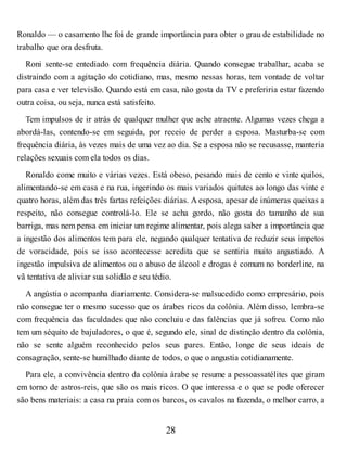 Ronaldo — o casamento lhe foi de grande importância para obter o grau de estabilidade no
trabalho que ora desfruta.
Roni sente-se entediado com frequência diária. Quando consegue trabalhar, acaba se
distraindo com a agitação do cotidiano, mas, mesmo nessas horas, tem vontade de voltar
para casa e ver televisão. Quando está em casa, não gosta da TV e preferiria estar fazendo
outra coisa, ou seja, nunca está satisfeito.
Tem impulsos de ir atrás de qualquer mulher que ache atraente. Algumas vezes chega a
abordá-las, contendo-se em seguida, por receio de perder a esposa. Masturba-se com
frequência diária, às vezes mais de uma vez ao dia. Se a esposa não se recusasse, manteria
relações sexuais com ela todos os dias.
Ronaldo come muito e várias vezes. Está obeso, pesando mais de cento e vinte quilos,
alimentando-se em casa e na rua, ingerindo os mais variados quitutes ao longo das vinte e
quatro horas, além das três fartas refeições diárias. A esposa, apesar de inúmeras queixas a
respeito, não consegue controlá-lo. Ele se acha gordo, não gosta do tamanho de sua
barriga, mas nem pensa em iniciar um regime alimentar, pois alega saber a importância que
a ingestão dos alimentos tem para ele, negando qualquer tentativa de reduzir seus ímpetos
de voracidade, pois se isso acontecesse acredita que se sentiria muito angustiado. A
ingestão impulsiva de alimentos ou o abuso de álcool e drogas é comum no borderline, na
vã tentativa de aliviar sua solidão e seu tédio.
A angústia o acompanha diariamente. Considera-se malsucedido como empresário, pois
não consegue ter o mesmo sucesso que os árabes ricos da colônia. Além disso, lembra-se
com frequência das faculdades que não concluiu e das falências que já sofreu. Como não
tem um séquito de bajuladores, o que é, segundo ele, sinal de distinção dentro da colônia,
não se sente alguém reconhecido pelos seus pares. Então, longe de seus ideais de
consagração, sente-se humilhado diante de todos, o que o angustia cotidianamente.
Para ele, a convivência dentro da colônia árabe se resume a pessoassatélites que giram
em torno de astros-reis, que são os mais ricos. O que interessa e o que se pode oferecer
são bens materiais: a casa na praia com os barcos, os cavalos na fazenda, o melhor carro, a
28
 