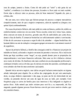 casa de campo, jantares e festas. Como ele não pode ser “astro” e não gosta de ser
“satélite”, a tendência é se afastar das pessoas, levando-o a ficar cada vez mais sozinho.
Existe algo a oferecer entre as pessoas, além de bens materiais? Segundo ele, para a
colônia, não.
Há sete anos, teve várias lojas que faliram porque ele passou a comprar mercadorias
compulsivamente, mais do que o negócio comportava, além de expandir-se (chegou a ter
quinze lojas) estabanadamente.
Por causa da primeira falência, não mais pôde ter conta em bancos, cartões de crédito ou
estabelecimentos comerciais em seu nome. Nessa ocasião, como teve várias lojas, muitas
delas estavam em nome de terceiros, gerando uma fila de endividados por conta disso,
dentro e fora da família. É comum ao borderline ser suficientemente sedutor e convincente.
O fato de ele convencer as pessoas a segui-lo não é de estranhar — alguns borderlines são
bastante hábeis na arte da sedução e conseguem agrupar em torno de si um número razoável
de seguidores.
Apesar da primeira falência, a família não conseguiu contê-lo e financiou seu projeto de
trabalho no litoral, colocando o negócio em nome de parentes e terceiros. Ele o iniciou de
forma que hoje reconhece como “mega”, ou seja, grande demais para as proporções do
empreendimento e sem lastro financeiro suficiente. Mais uma vez foi à falência e deixou
novo rastro de dívidas. Os familiares não mais confiam em seu desempenho profissional e
continuam irritados com as dívidas que ele deixou em nome dos parentes, acreditando que
essas atitudes são fruto de mau-caratismo e psicopatia.
Quando inicia um novo negócio, suas idéias em geral incluem contravenções ou alguma
atitude indesejada para alguém. Ou se utiliza dos empregados do pai sem autorização
deste, ou pega dinheiro emprestado e não paga, ou puxa um fio de eletricidade de um
vizinho, ou pretende desviar um cano de água da casa ao lado, por exemplo. Com
frequência pega os carros da família para seus interesses e fica indignado se alguém se
queixa disso. Acha natural que todos existam para servi-lo e se surpreende, até fica
magoado, quando algumas pessoas ficam furiosas com ele por esses motivos citados, que
ele considera banais.
29
 