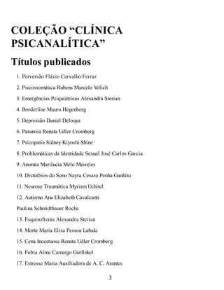 COLEÇÃO “CLÍNICA
PSICANALÍTICA”
Títulos publicados
1. Perversão Flávio Carvalho Ferraz
2. Psicossomática Rubens Marcelo V
olich
3. Emergências Psiquiátricas Alexandra Sterian
4. Borderline Mauro Hegenberg
5. Depressão Daniel Delouya
6. Paranoia Renata Udler Cromberg
7. Psicopatia Sidney Kiyoshi Shine
8. Problemáticas da Identidade Sexual José Carlos Garcia
9. Anomia Marilucia Melo Meireles
10. Distúrbios do Sono Nayra Cesaro Penha Ganhito
11. Neurose Traumática Myriam Uchitel
12. Autismo Ana Elizabeth Cavalcanti
Paulina Schmidtbauer Rocha
13. Esquizofrenia Alexandra Sterian
14. Morte Maria Elisa Pessoa Labaki
15. Cena Incestuosa Renata Udler Cromberg
16. Fobia Aline Camargo Gurfinkel
17. Estresse Maria Auxiliadora de A. C. Arantes
3
 